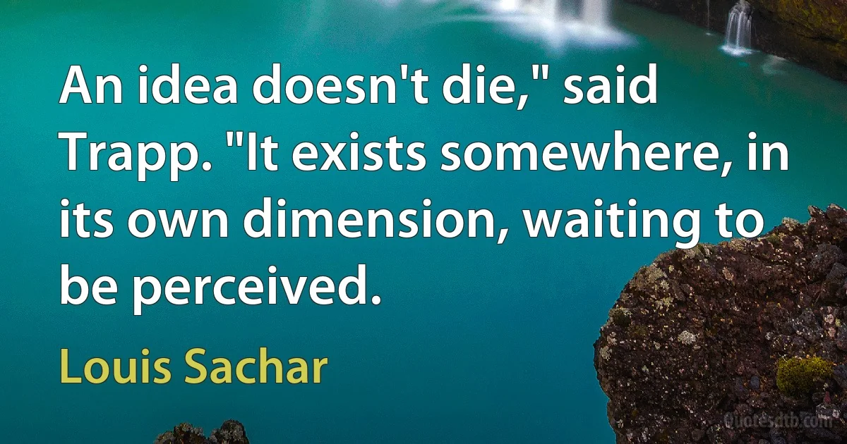 An idea doesn't die," said Trapp. "It exists somewhere, in its own dimension, waiting to be perceived. (Louis Sachar)