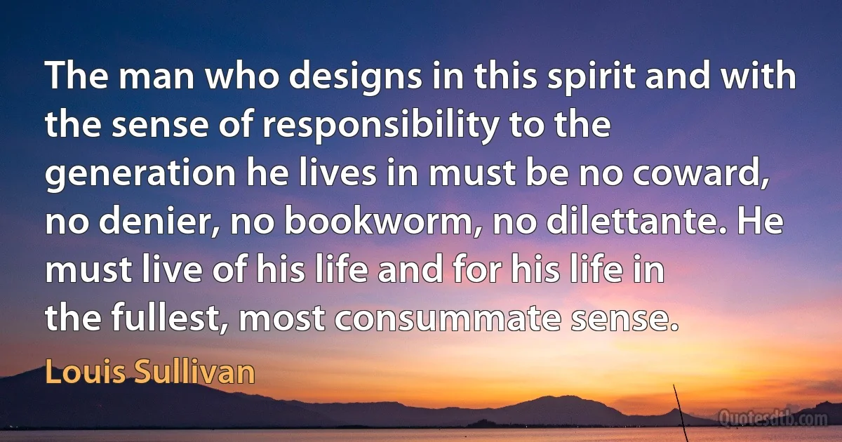 The man who designs in this spirit and with the sense of responsibility to the generation he lives in must be no coward, no denier, no bookworm, no dilettante. He must live of his life and for his life in the fullest, most consummate sense. (Louis Sullivan)