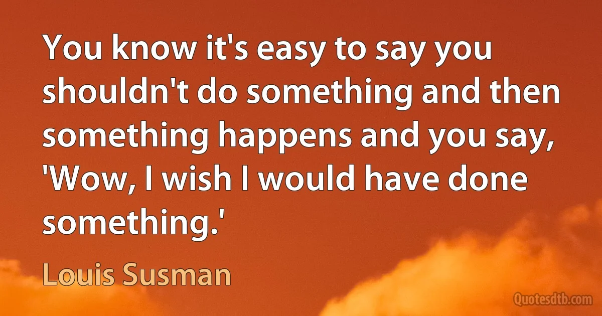 You know it's easy to say you shouldn't do something and then something happens and you say, 'Wow, I wish I would have done something.' (Louis Susman)