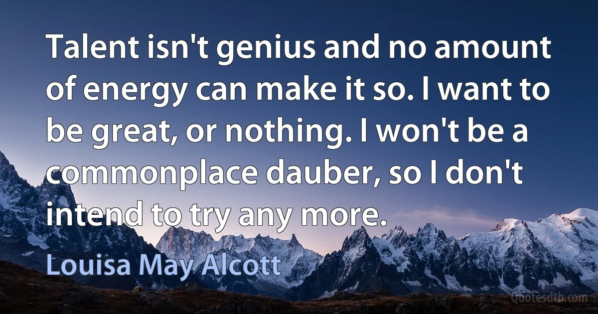 Talent isn't genius and no amount of energy can make it so. I want to be great, or nothing. I won't be a commonplace dauber, so I don't intend to try any more. (Louisa May Alcott)