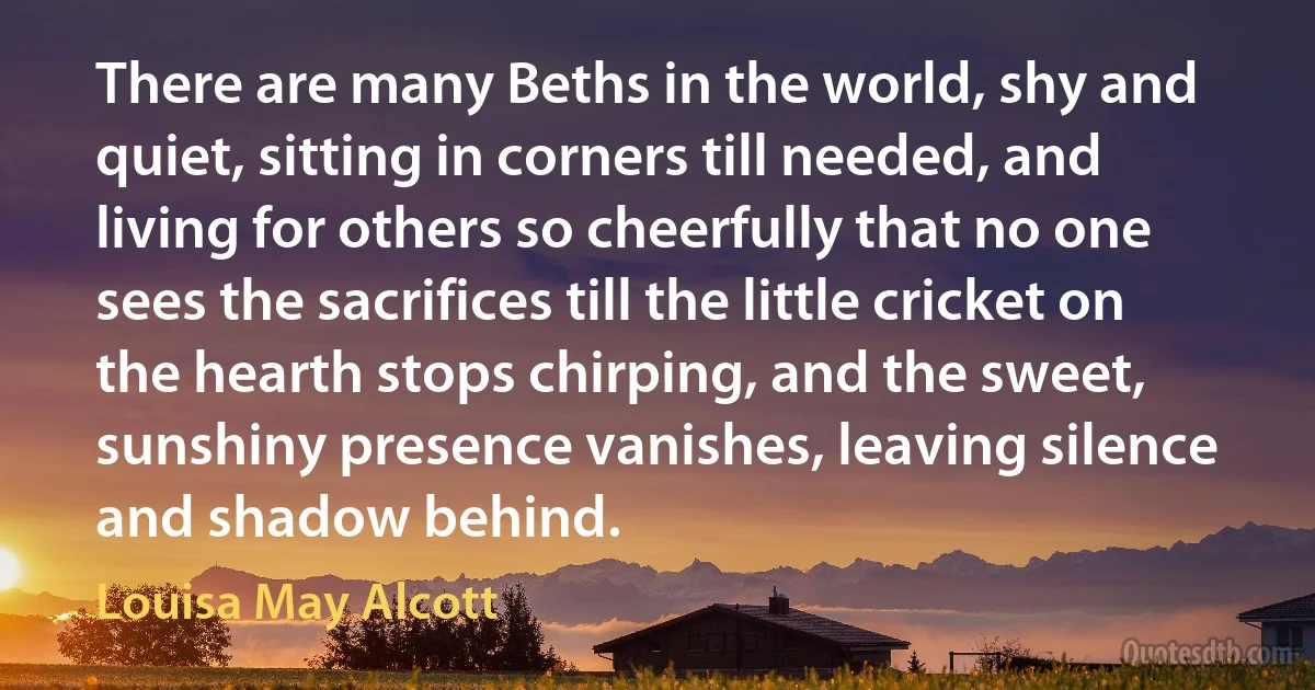 There are many Beths in the world, shy and quiet, sitting in corners till needed, and living for others so cheerfully that no one sees the sacrifices till the little cricket on the hearth stops chirping, and the sweet, sunshiny presence vanishes, leaving silence and shadow behind. (Louisa May Alcott)