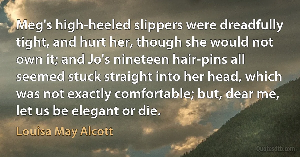 Meg's high-heeled slippers were dreadfully tight, and hurt her, though she would not own it; and Jo's nineteen hair-pins all seemed stuck straight into her head, which was not exactly comfortable; but, dear me, let us be elegant or die. (Louisa May Alcott)