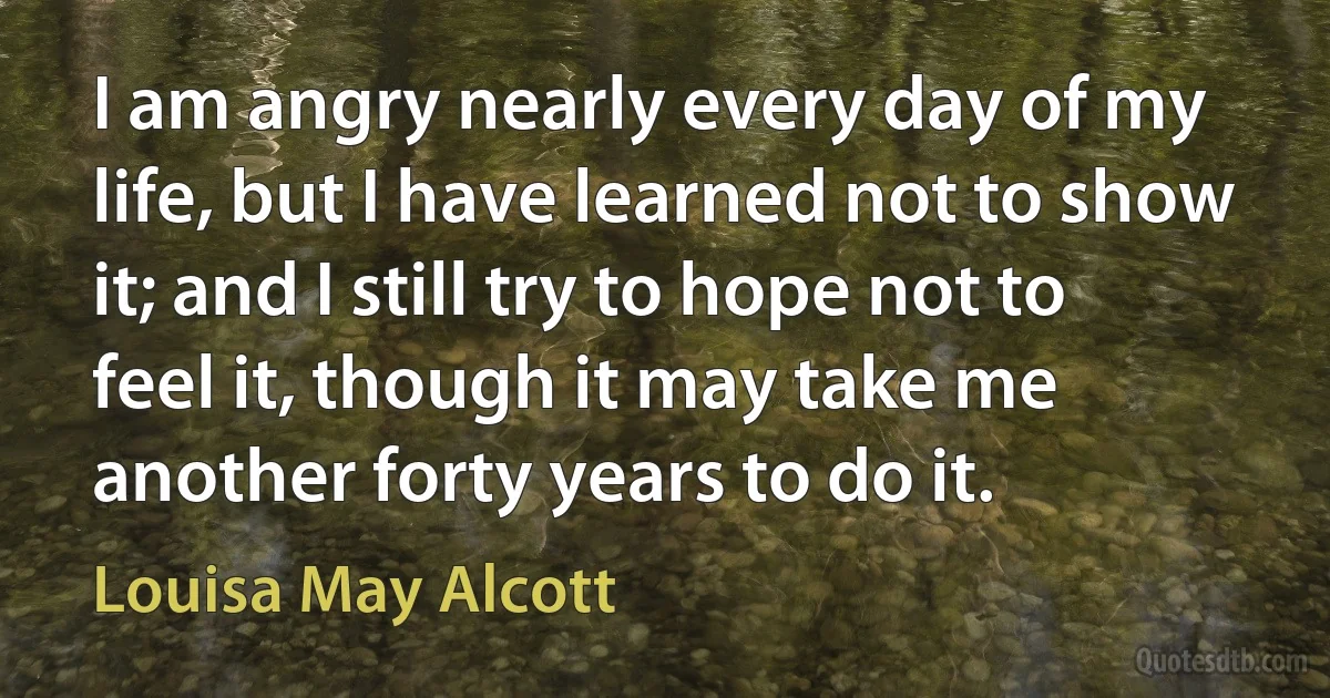 I am angry nearly every day of my life, but I have learned not to show it; and I still try to hope not to feel it, though it may take me another forty years to do it. (Louisa May Alcott)