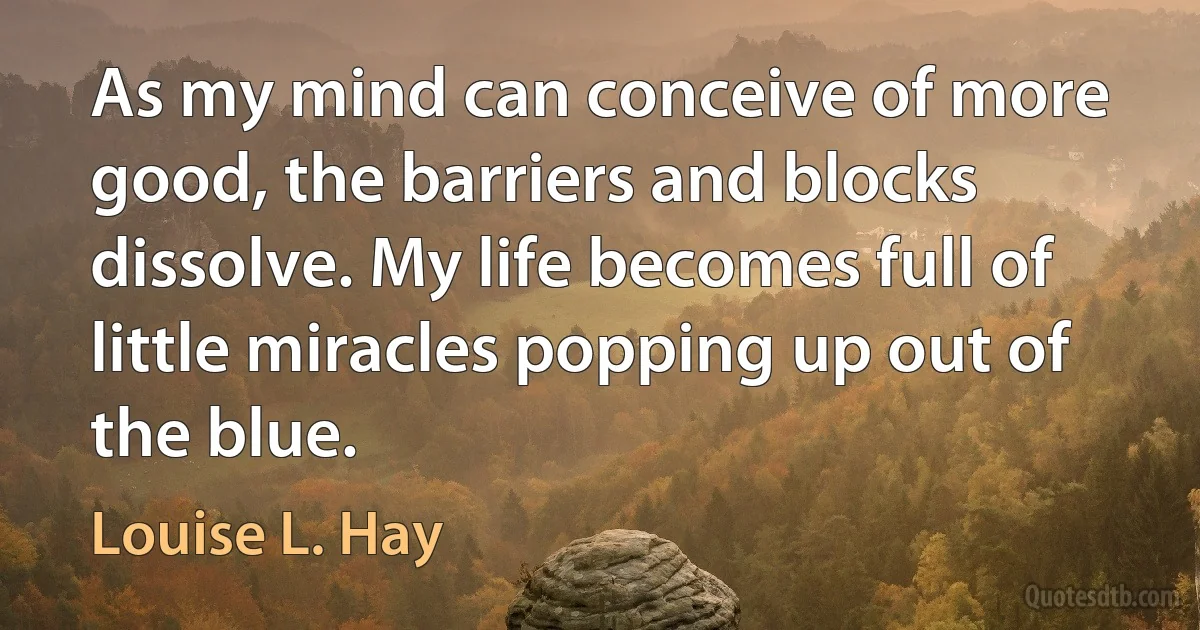 As my mind can conceive of more good, the barriers and blocks dissolve. My life becomes full of little miracles popping up out of the blue. (Louise L. Hay)