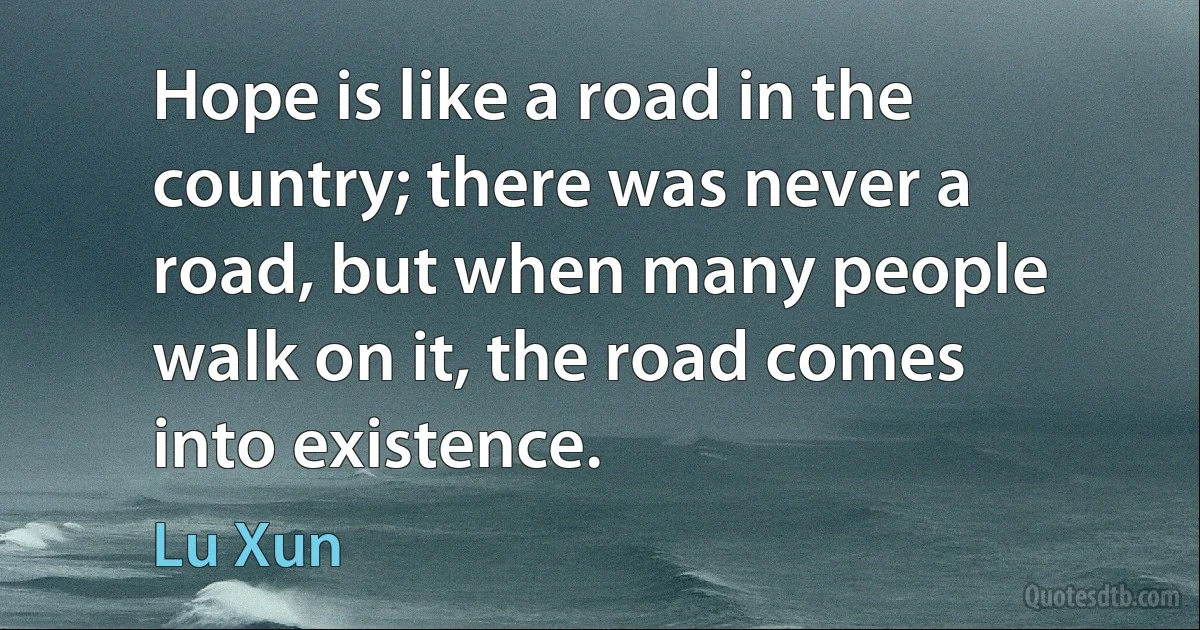 Hope is like a road in the country; there was never a road, but when many people walk on it, the road comes into existence. (Lu Xun)