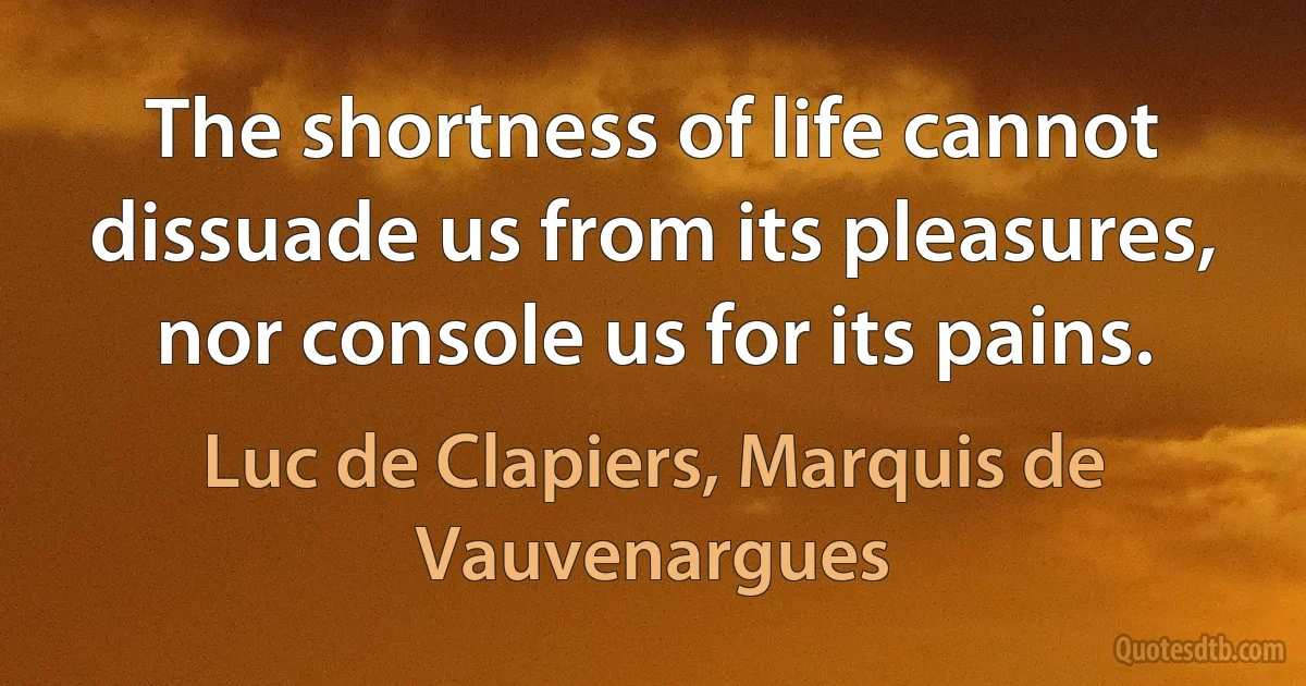 The shortness of life cannot dissuade us from its pleasures, nor console us for its pains. (Luc de Clapiers, Marquis de Vauvenargues)