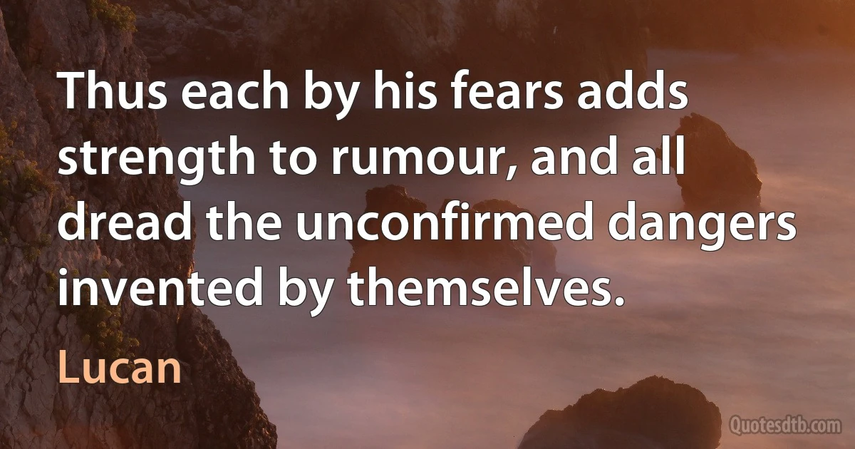 Thus each by his fears adds strength to rumour, and all dread the unconfirmed dangers invented by themselves. (Lucan)