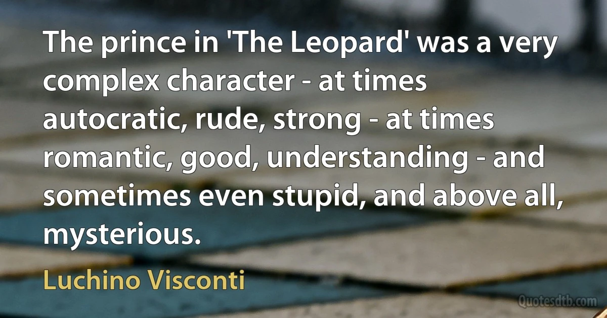 The prince in 'The Leopard' was a very complex character - at times autocratic, rude, strong - at times romantic, good, understanding - and sometimes even stupid, and above all, mysterious. (Luchino Visconti)