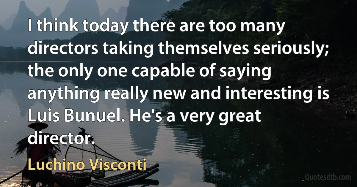 I think today there are too many directors taking themselves seriously; the only one capable of saying anything really new and interesting is Luis Bunuel. He's a very great director. (Luchino Visconti)