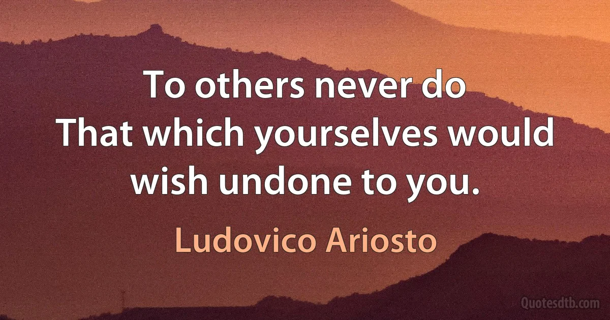 To others never do
That which yourselves would wish undone to you. (Ludovico Ariosto)