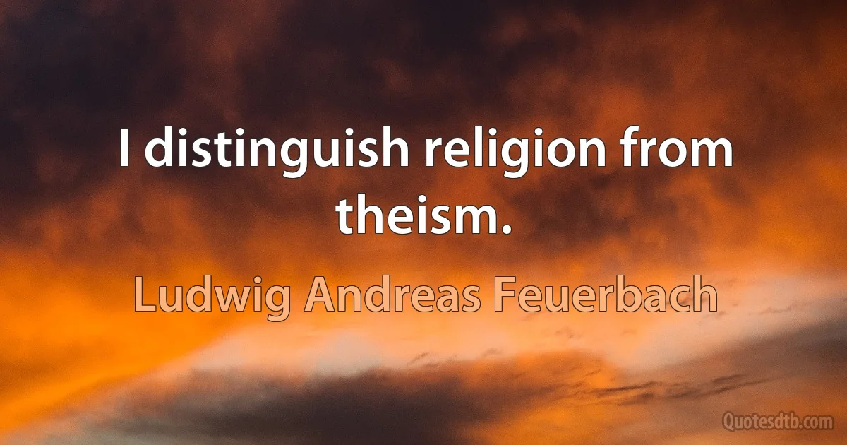 I distinguish religion from theism. (Ludwig Andreas Feuerbach)