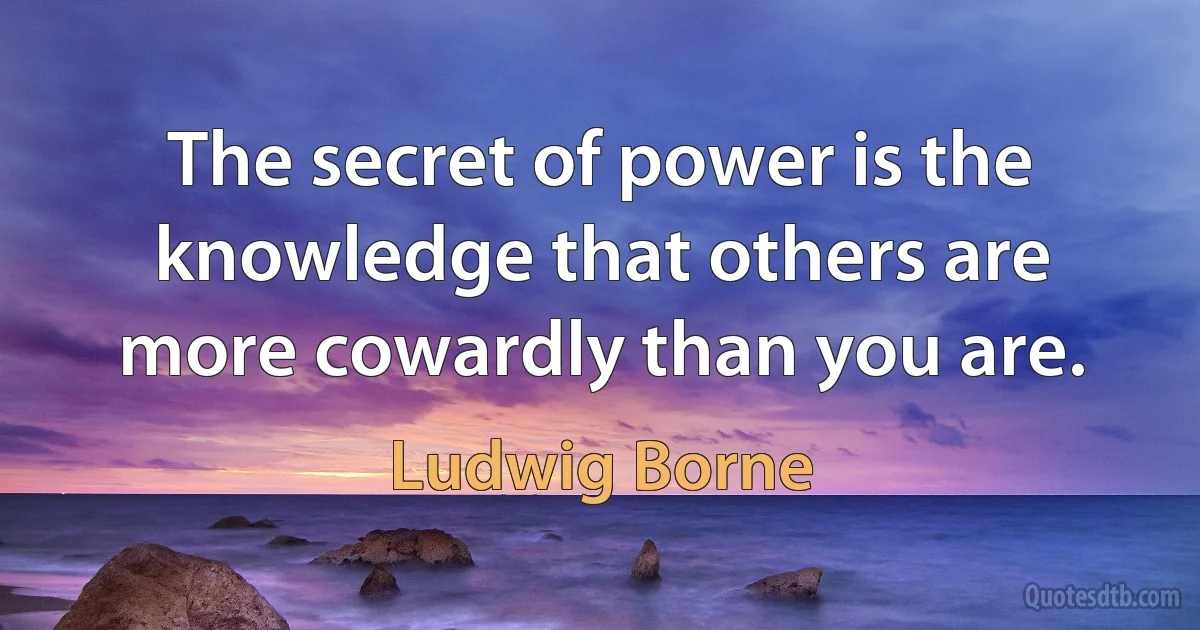 The secret of power is the knowledge that others are more cowardly than you are. (Ludwig Borne)