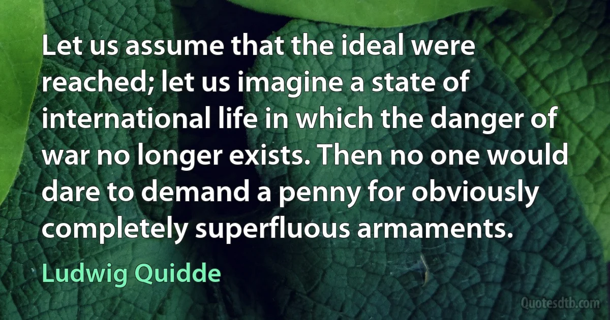 Let us assume that the ideal were reached; let us imagine a state of international life in which the danger of war no longer exists. Then no one would dare to demand a penny for obviously completely superfluous armaments. (Ludwig Quidde)