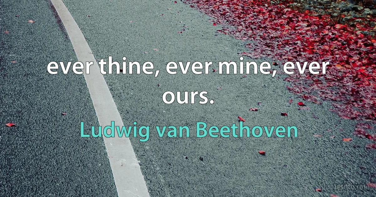 ever thine, ever mine, ever ours. (Ludwig van Beethoven)