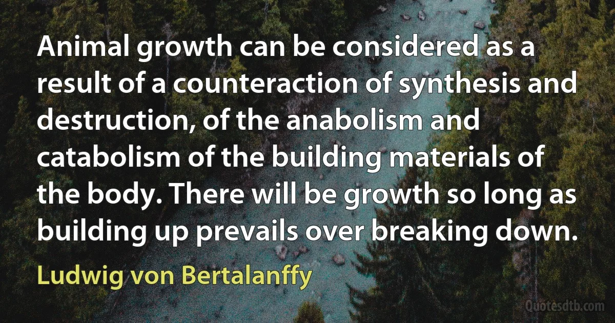 Animal growth can be considered as a result of a counteraction of synthesis and destruction, of the anabolism and catabolism of the building materials of the body. There will be growth so long as building up prevails over breaking down. (Ludwig von Bertalanffy)