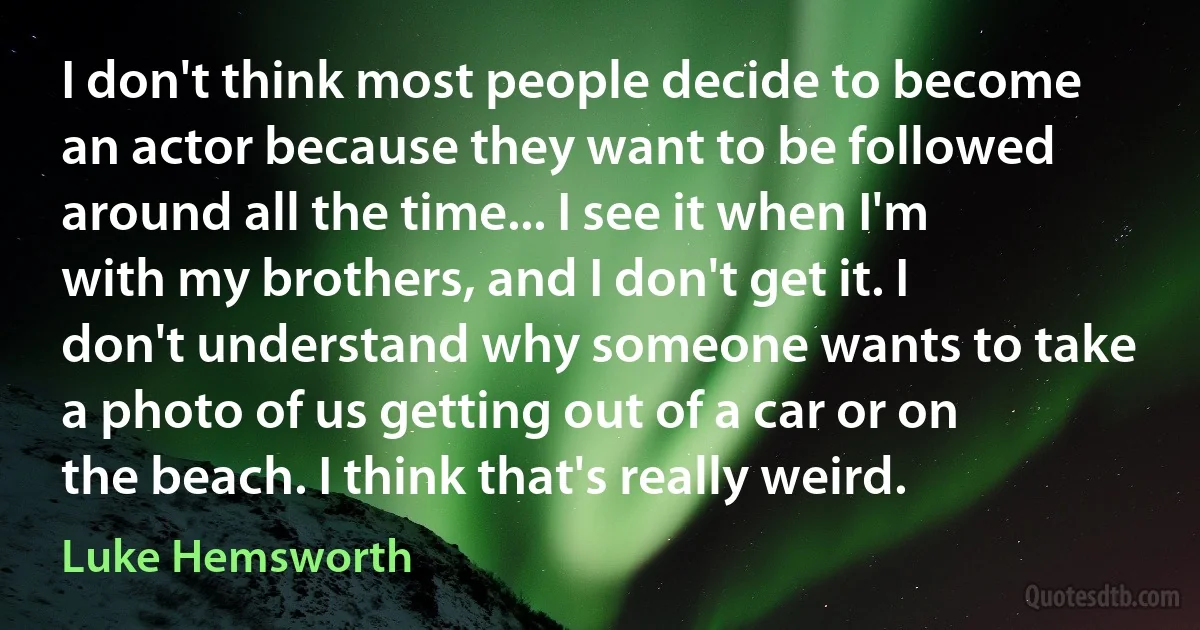 I don't think most people decide to become an actor because they want to be followed around all the time... I see it when I'm with my brothers, and I don't get it. I don't understand why someone wants to take a photo of us getting out of a car or on the beach. I think that's really weird. (Luke Hemsworth)