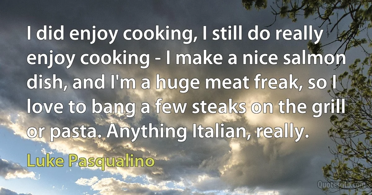 I did enjoy cooking, I still do really enjoy cooking - I make a nice salmon dish, and I'm a huge meat freak, so I love to bang a few steaks on the grill or pasta. Anything Italian, really. (Luke Pasqualino)