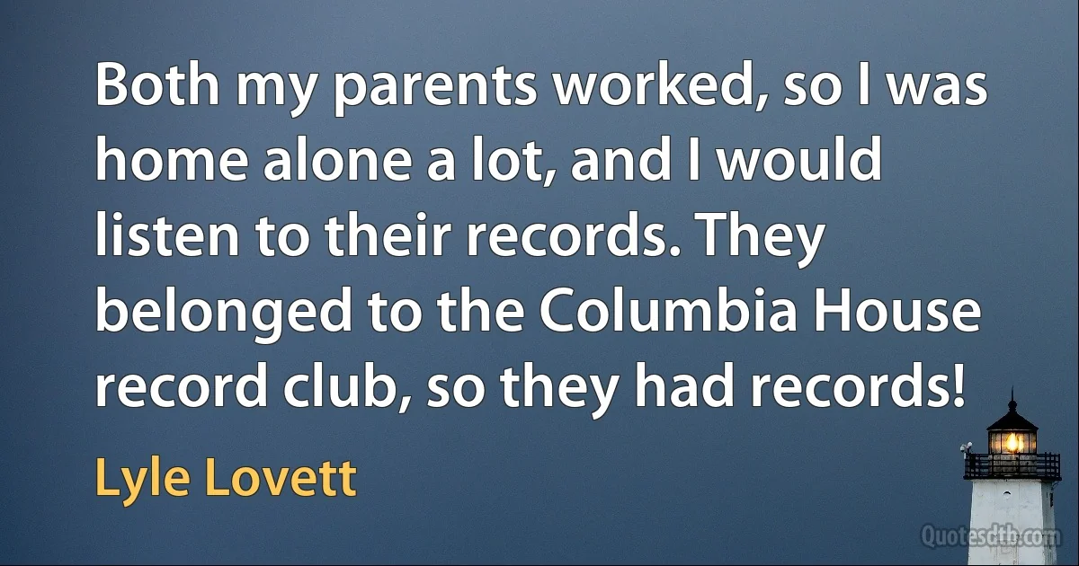 Both my parents worked, so I was home alone a lot, and I would listen to their records. They belonged to the Columbia House record club, so they had records! (Lyle Lovett)