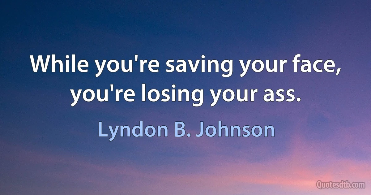 While you're saving your face, you're losing your ass. (Lyndon B. Johnson)