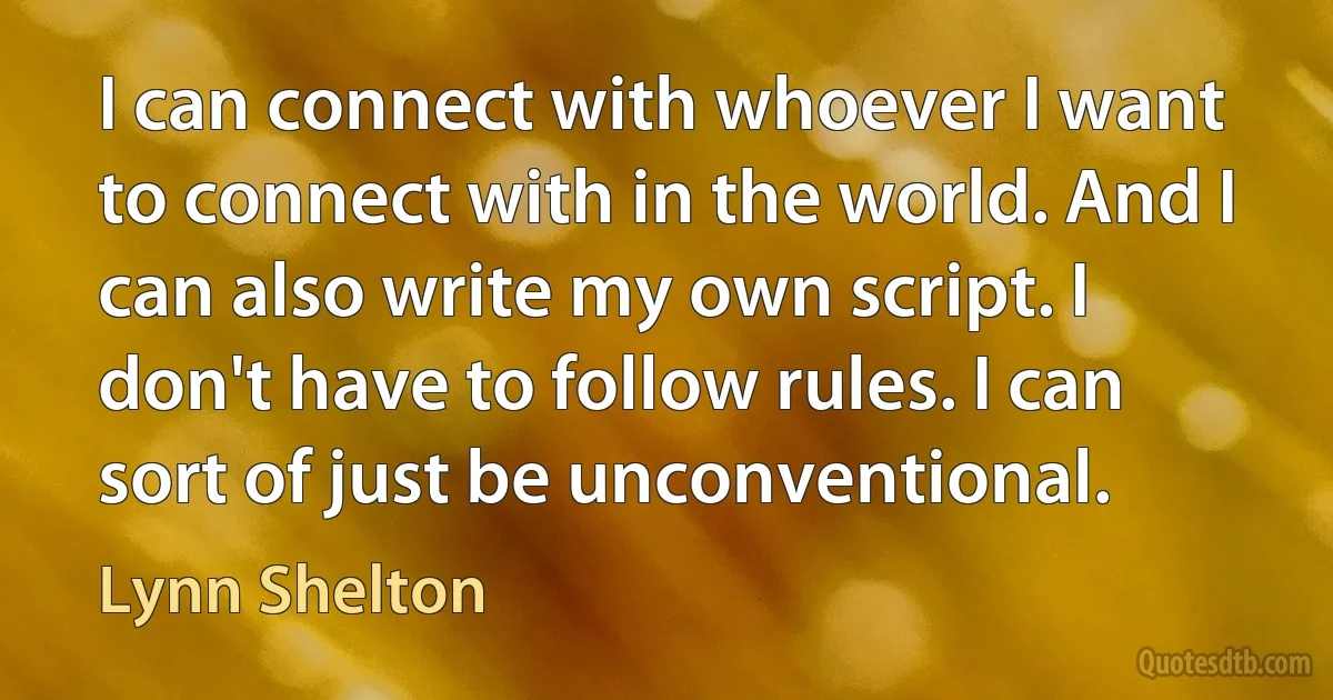 I can connect with whoever I want to connect with in the world. And I can also write my own script. I don't have to follow rules. I can sort of just be unconventional. (Lynn Shelton)