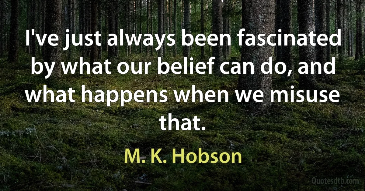 I've just always been fascinated by what our belief can do, and what happens when we misuse that. (M. K. Hobson)