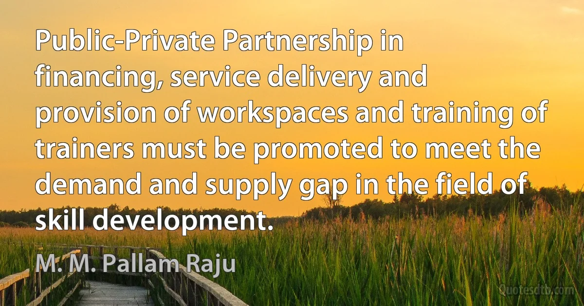 Public-Private Partnership in financing, service delivery and provision of workspaces and training of trainers must be promoted to meet the demand and supply gap in the field of skill development. (M. M. Pallam Raju)