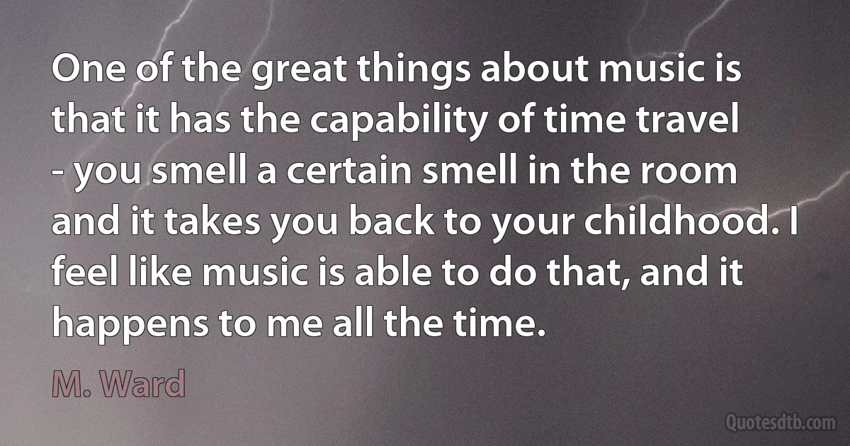 One of the great things about music is that it has the capability of time travel - you smell a certain smell in the room and it takes you back to your childhood. I feel like music is able to do that, and it happens to me all the time. (M. Ward)