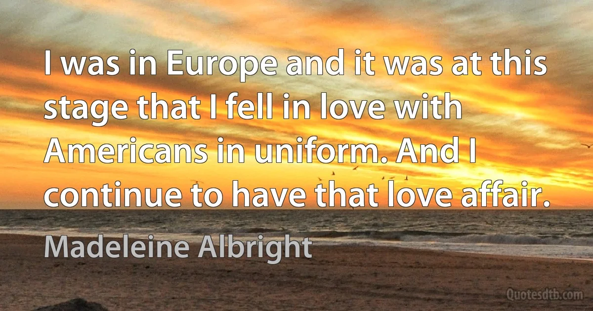 I was in Europe and it was at this stage that I fell in love with Americans in uniform. And I continue to have that love affair. (Madeleine Albright)