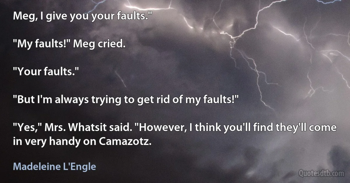 Meg, I give you your faults."

"My faults!" Meg cried.

"Your faults."

"But I'm always trying to get rid of my faults!"

"Yes," Mrs. Whatsit said. "However, I think you'll find they'll come in very handy on Camazotz. (Madeleine L'Engle)