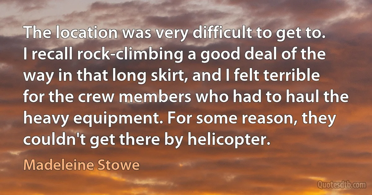 The location was very difficult to get to. I recall rock-climbing a good deal of the way in that long skirt, and I felt terrible for the crew members who had to haul the heavy equipment. For some reason, they couldn't get there by helicopter. (Madeleine Stowe)