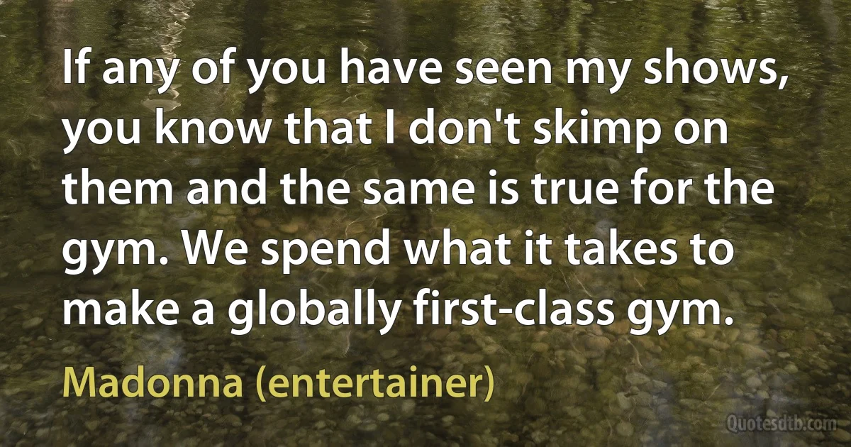 If any of you have seen my shows, you know that I don't skimp on them and the same is true for the gym. We spend what it takes to make a globally first-class gym. (Madonna (entertainer))