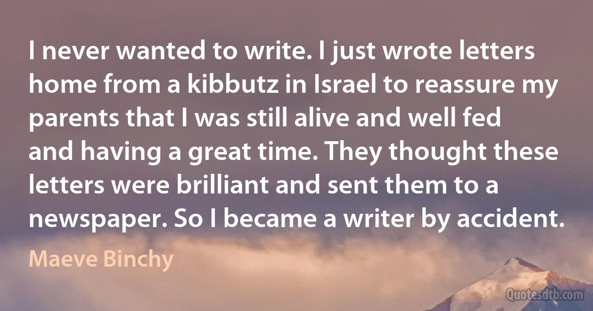 I never wanted to write. I just wrote letters home from a kibbutz in Israel to reassure my parents that I was still alive and well fed and having a great time. They thought these letters were brilliant and sent them to a newspaper. So I became a writer by accident. (Maeve Binchy)