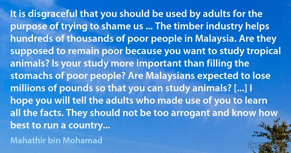 It is disgraceful that you should be used by adults for the purpose of trying to shame us ... The timber industry helps hundreds of thousands of poor people in Malaysia. Are they supposed to remain poor because you want to study tropical animals? Is your study more important than filling the stomachs of poor people? Are Malaysians expected to lose millions of pounds so that you can study animals? [...] I hope you will tell the adults who made use of you to learn all the facts. They should not be too arrogant and know how best to run a country... (Mahathir bin Mohamad)