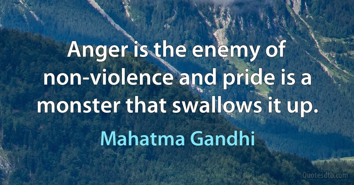 Anger is the enemy of non-violence and pride is a monster that swallows it up. (Mahatma Gandhi)