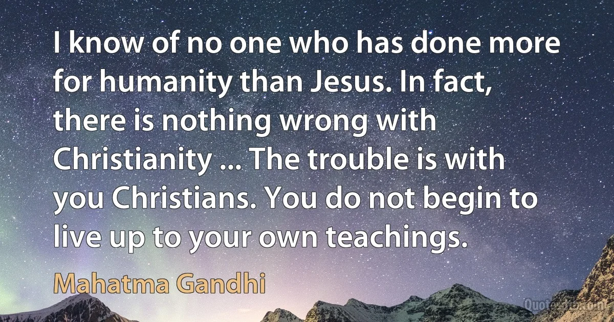 I know of no one who has done more for humanity than Jesus. In fact, there is nothing wrong with Christianity ... The trouble is with you Christians. You do not begin to live up to your own teachings. (Mahatma Gandhi)