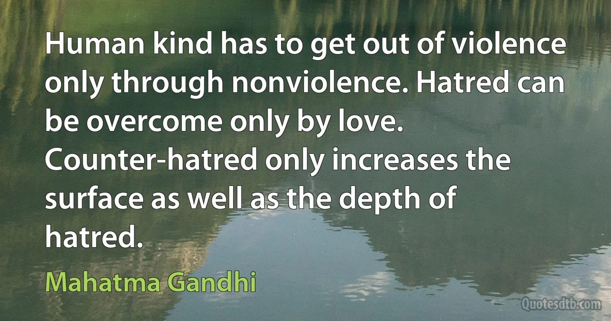 Human kind has to get out of violence only through nonviolence. Hatred can be overcome only by love. Counter-hatred only increases the surface as well as the depth of hatred. (Mahatma Gandhi)