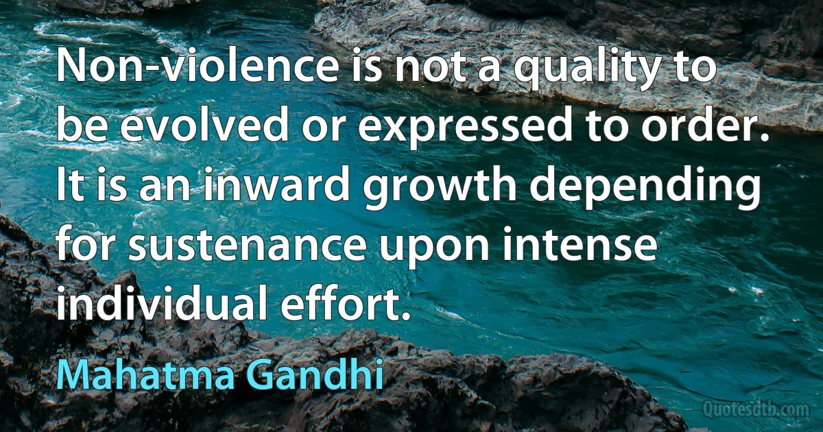 Non-violence is not a quality to be evolved or expressed to order. It is an inward growth depending for sustenance upon intense individual effort. (Mahatma Gandhi)