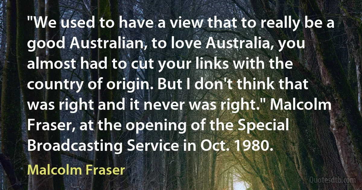 "We used to have a view that to really be a good Australian, to love Australia, you almost had to cut your links with the country of origin. But I don't think that was right and it never was right." Malcolm Fraser, at the opening of the Special Broadcasting Service in Oct. 1980. (Malcolm Fraser)