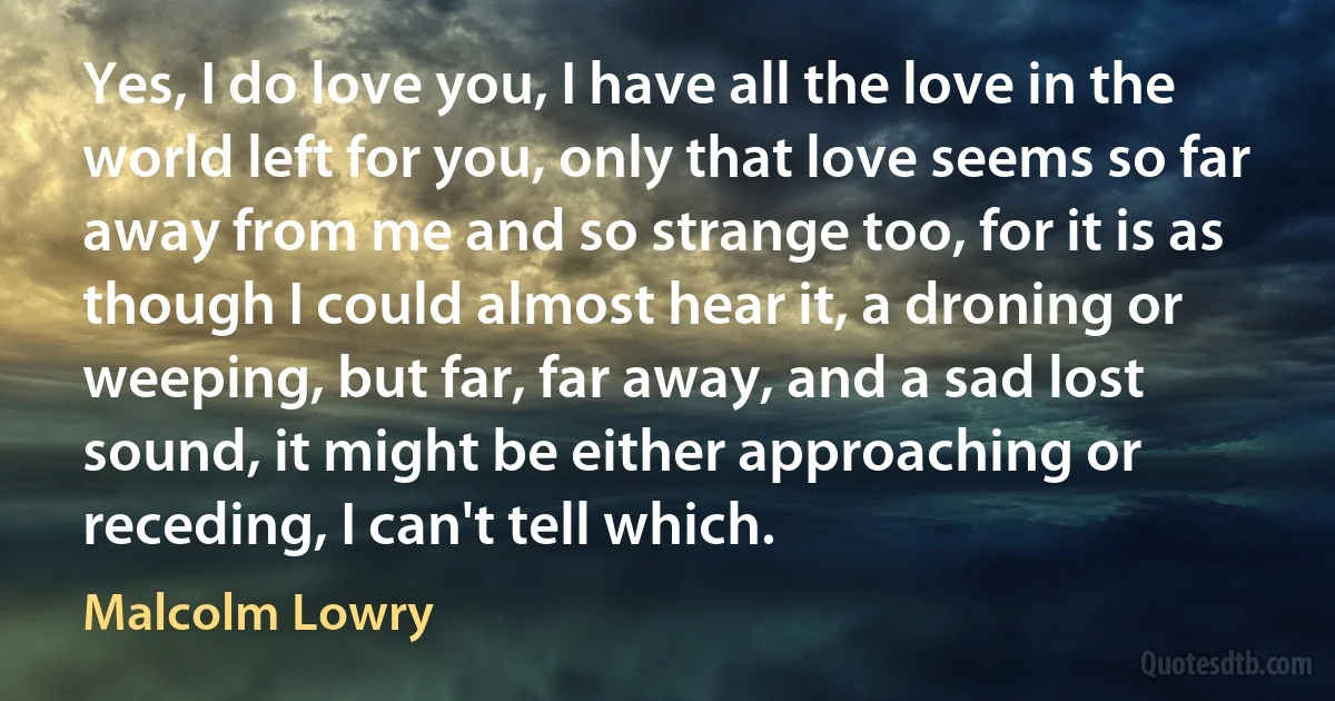 Yes, I do love you, I have all the love in the world left for you, only that love seems so far away from me and so strange too, for it is as though I could almost hear it, a droning or weeping, but far, far away, and a sad lost sound, it might be either approaching or receding, I can't tell which. (Malcolm Lowry)