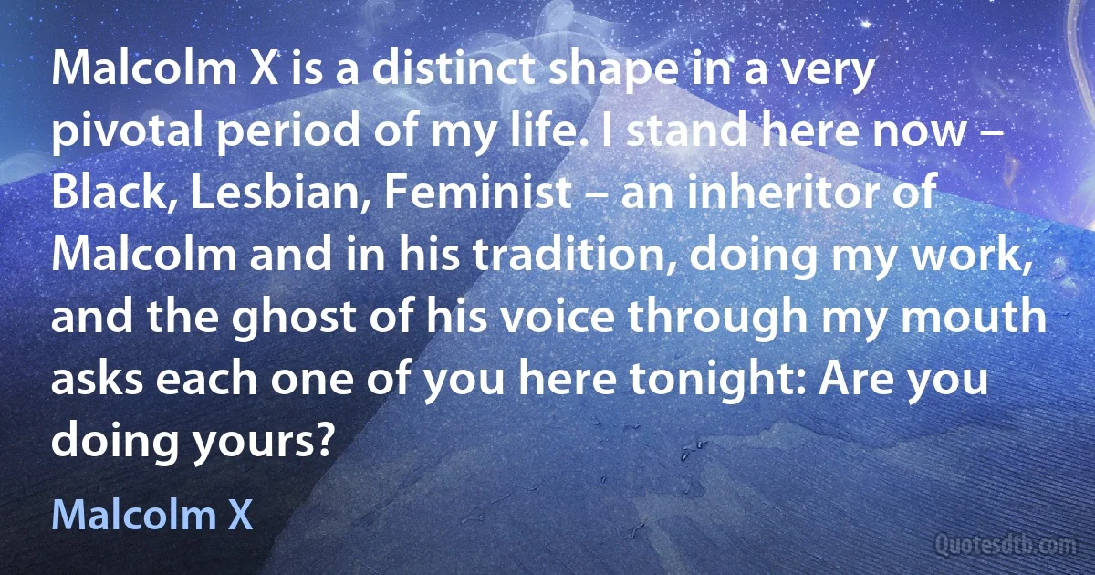 Malcolm X is a distinct shape in a very pivotal period of my life. I stand here now – Black, Lesbian, Feminist – an inheritor of Malcolm and in his tradition, doing my work, and the ghost of his voice through my mouth asks each one of you here tonight: Are you doing yours? (Malcolm X)