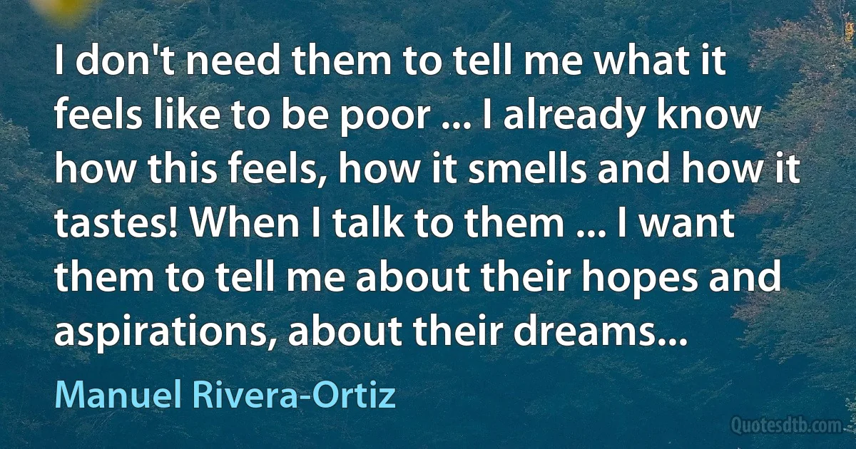 I don't need them to tell me what it feels like to be poor ... I already know how this feels, how it smells and how it tastes! When I talk to them ... I want them to tell me about their hopes and aspirations, about their dreams... (Manuel Rivera-Ortiz)