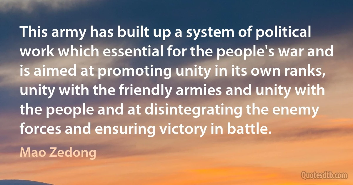 This army has built up a system of political work which essential for the people's war and is aimed at promoting unity in its own ranks, unity with the friendly armies and unity with the people and at disintegrating the enemy forces and ensuring victory in battle. (Mao Zedong)