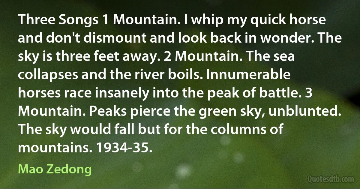 Three Songs 1 Mountain. I whip my quick horse and don't dismount and look back in wonder. The sky is three feet away. 2 Mountain. The sea collapses and the river boils. Innumerable horses race insanely into the peak of battle. 3 Mountain. Peaks pierce the green sky, unblunted. The sky would fall but for the columns of mountains. 1934-35. (Mao Zedong)