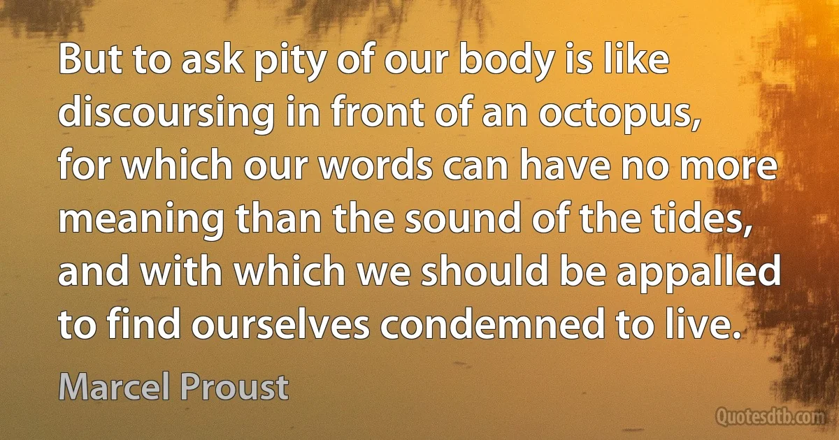 But to ask pity of our body is like discoursing in front of an octopus, for which our words can have no more meaning than the sound of the tides, and with which we should be appalled to find ourselves condemned to live. (Marcel Proust)