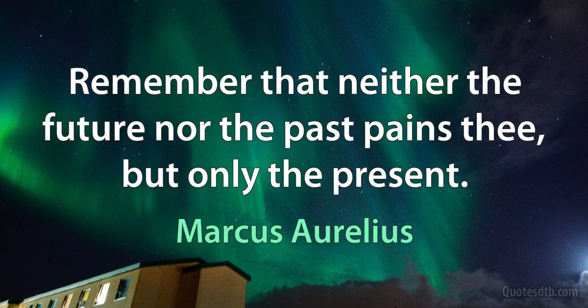 Remember that neither the future nor the past pains thee, but only the present. (Marcus Aurelius)