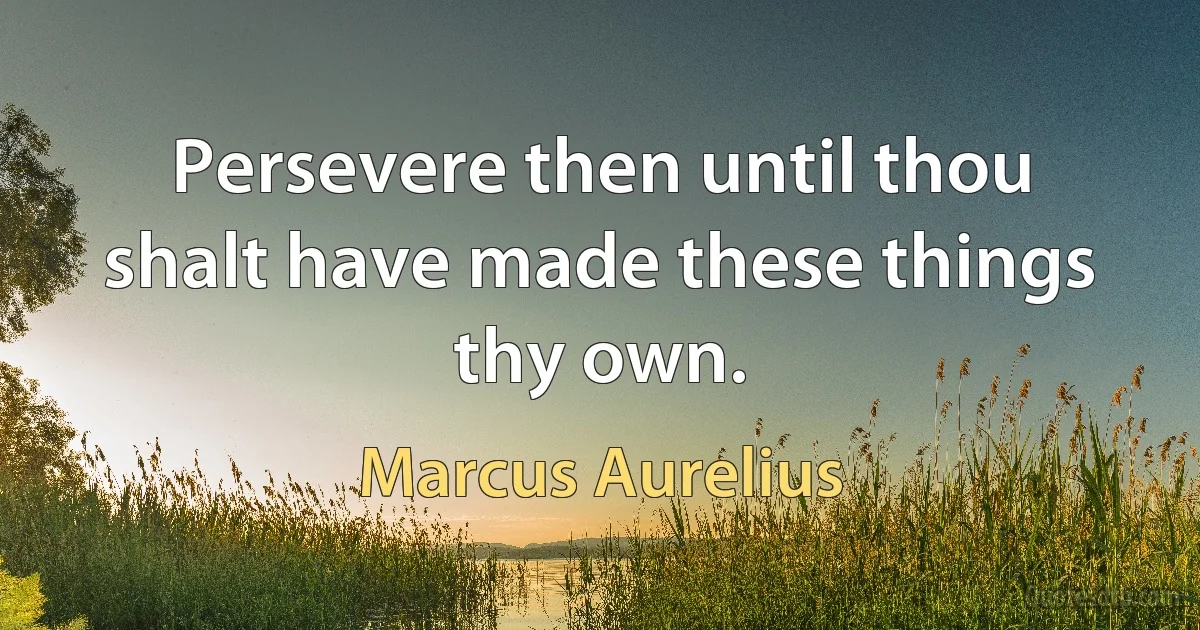 Persevere then until thou shalt have made these things thy own. (Marcus Aurelius)