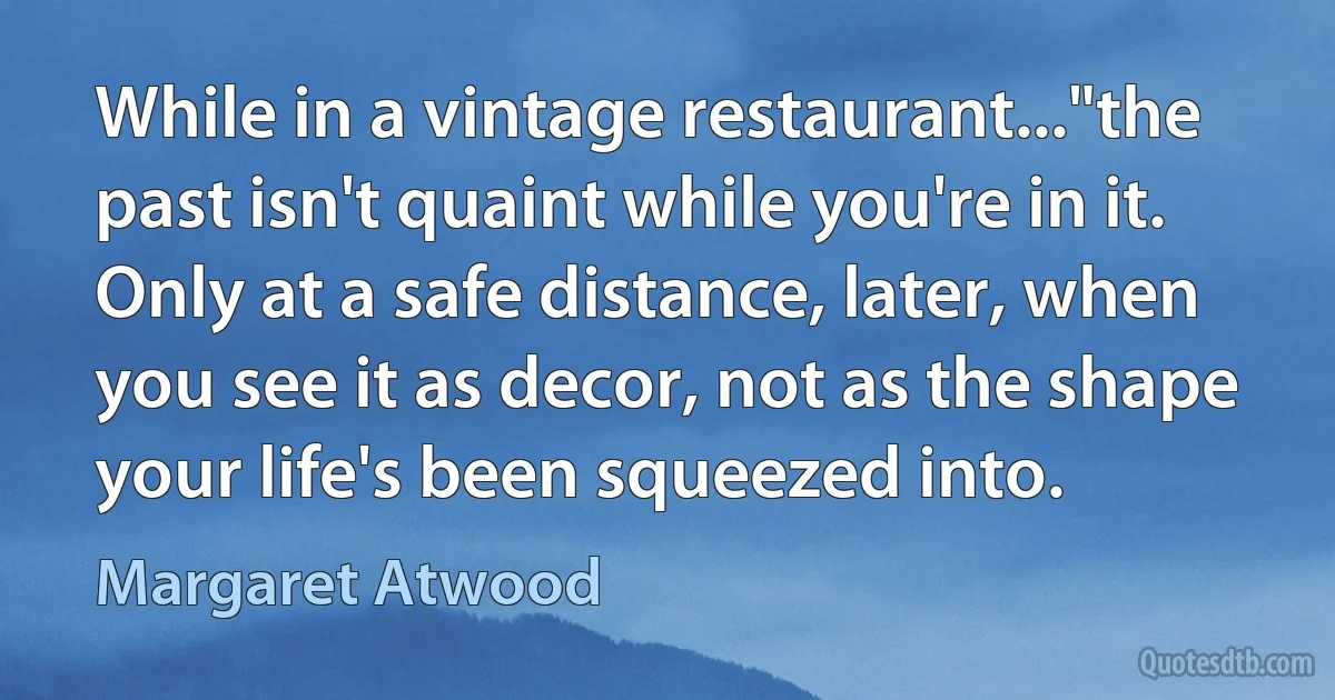 While in a vintage restaurant..."the past isn't quaint while you're in it. Only at a safe distance, later, when you see it as decor, not as the shape your life's been squeezed into. (Margaret Atwood)