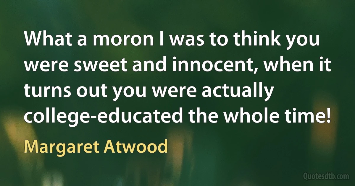 What a moron I was to think you were sweet and innocent, when it turns out you were actually college-educated the whole time! (Margaret Atwood)