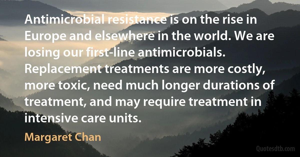 Antimicrobial resistance is on the rise in Europe and elsewhere in the world. We are losing our first-line antimicrobials. Replacement treatments are more costly, more toxic, need much longer durations of treatment, and may require treatment in intensive care units. (Margaret Chan)