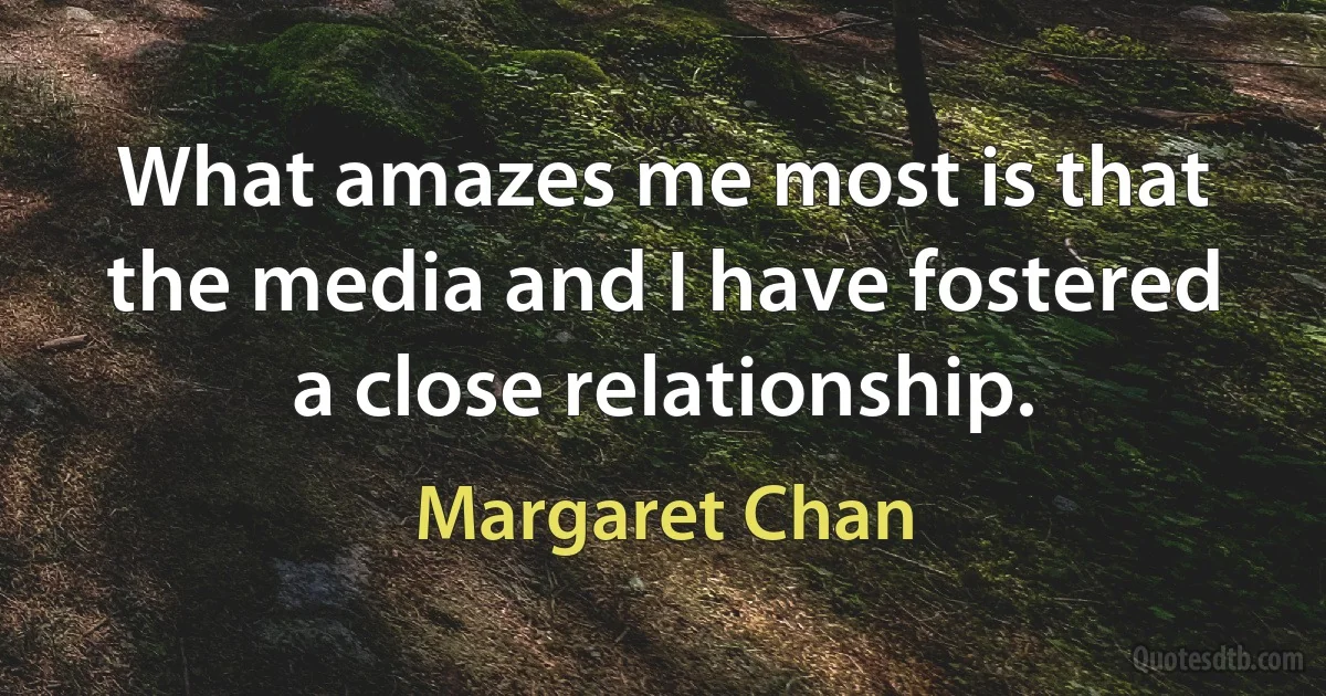 What amazes me most is that the media and I have fostered a close relationship. (Margaret Chan)